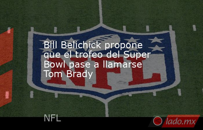 Bill Belichick propone que el trofeo del Super Bowl pase a llamarse Tom Brady. Noticias en tiempo real