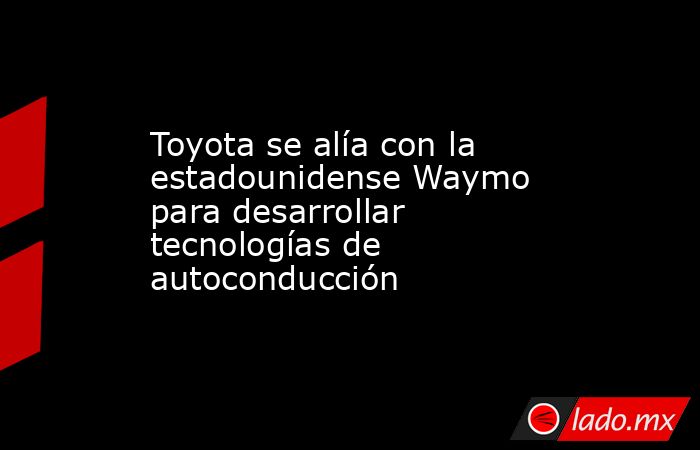 Toyota se alía con la estadounidense Waymo para desarrollar tecnologías de autoconducción. Noticias en tiempo real