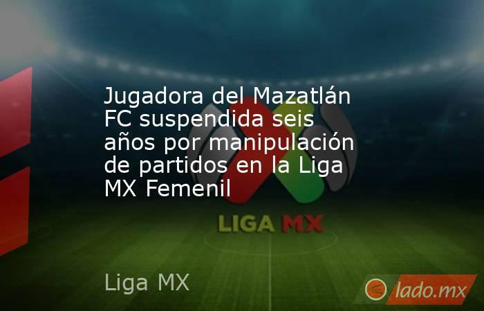 Jugadora del Mazatlán FC suspendida seis años por manipulación de partidos en la Liga MX Femenil. Noticias en tiempo real