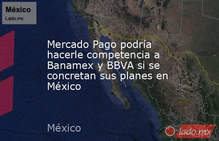 Mercado Pago podría hacerle competencia a Banamex y BBVA si se concretan sus planes en México . Noticias en tiempo real