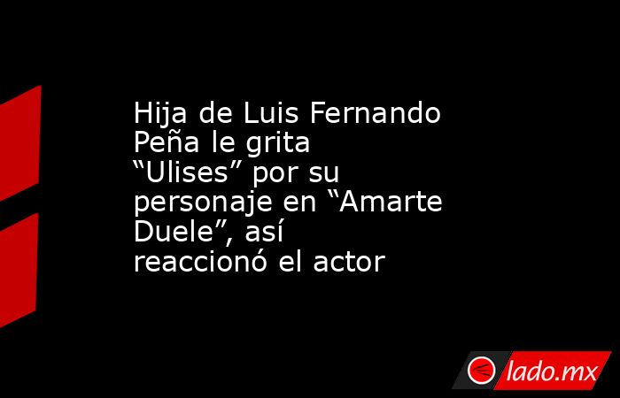 Hija de Luis Fernando Peña le grita “Ulises” por su personaje en “Amarte Duele”, así reaccionó el actor. Noticias en tiempo real
