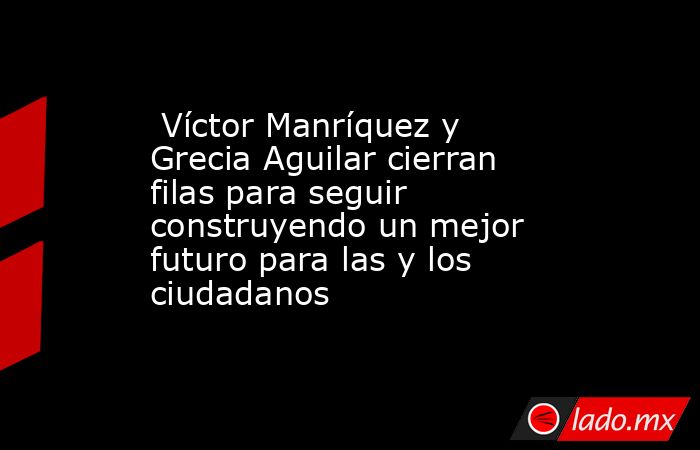  Víctor Manríquez y Grecia Aguilar cierran filas para seguir construyendo un mejor futuro para las y los ciudadanos. Noticias en tiempo real