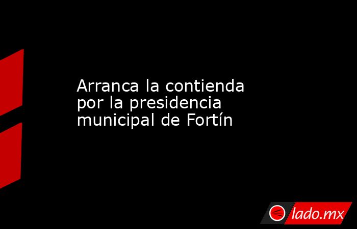 Arranca la contienda por la presidencia municipal de Fortín. Noticias en tiempo real