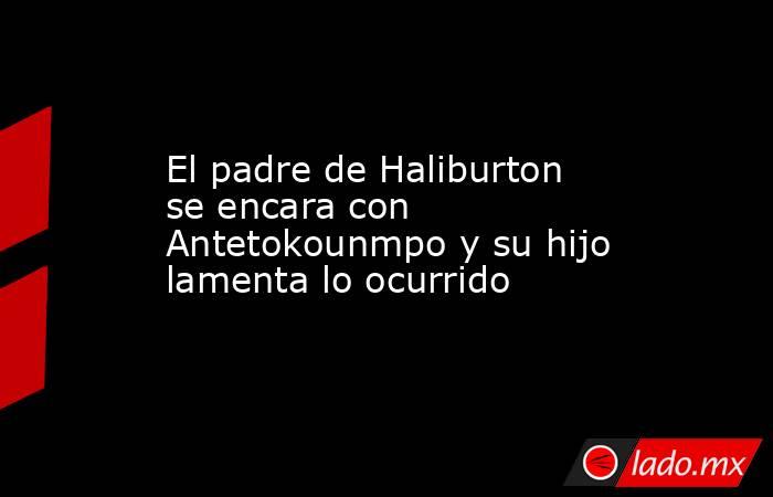 El padre de Haliburton se encara con Antetokounmpo y su hijo lamenta lo ocurrido. Noticias en tiempo real