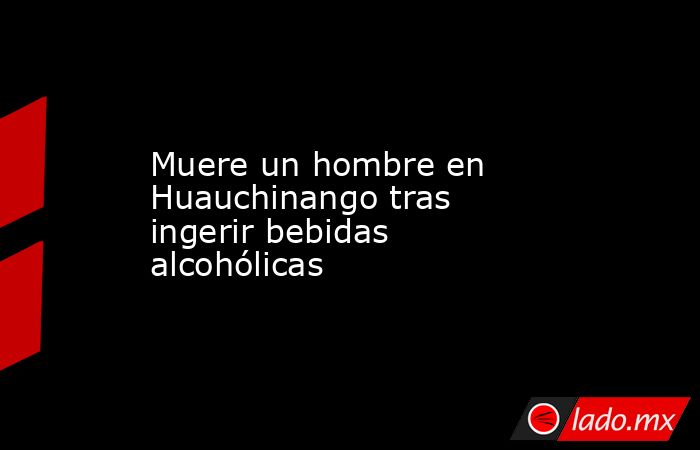 Muere un hombre en Huauchinango tras ingerir bebidas alcohólicas. Noticias en tiempo real