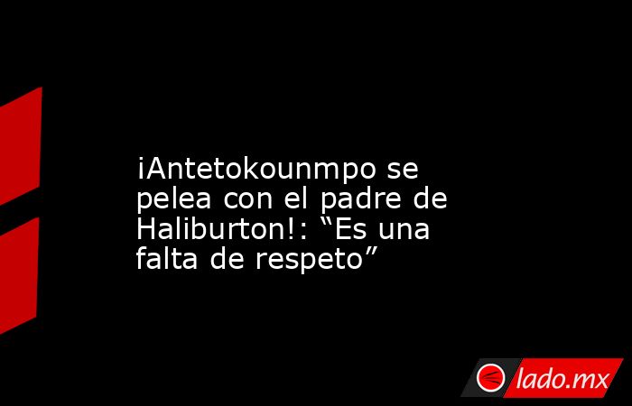                                                                                                                      ¡Antetokounmpo se pelea con el padre de Haliburton!: “Es una falta de respeto”                                                            . Noticias en tiempo real