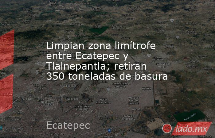 Limpian zona limítrofe entre Ecatepec y Tlalnepantla; retiran 350 toneladas de basura. Noticias en tiempo real