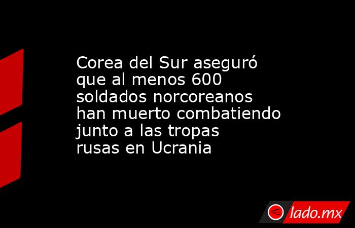 Corea del Sur aseguró que al menos 600 soldados norcoreanos han muerto combatiendo junto a las tropas rusas en Ucrania. Noticias en tiempo real