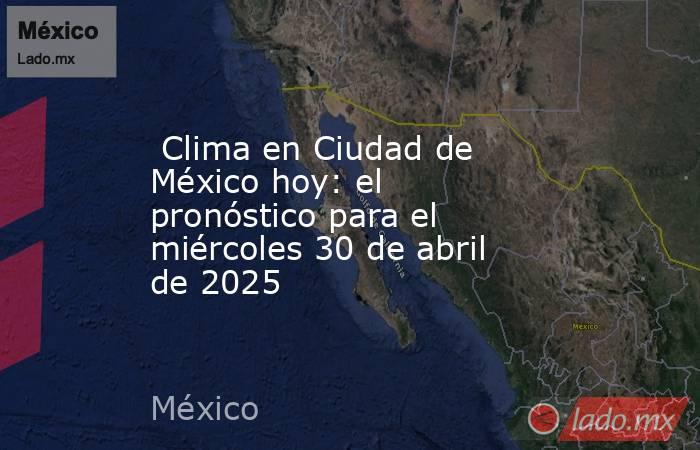  Clima en Ciudad de México hoy: el pronóstico para el miércoles 30 de abril de 2025. Noticias en tiempo real