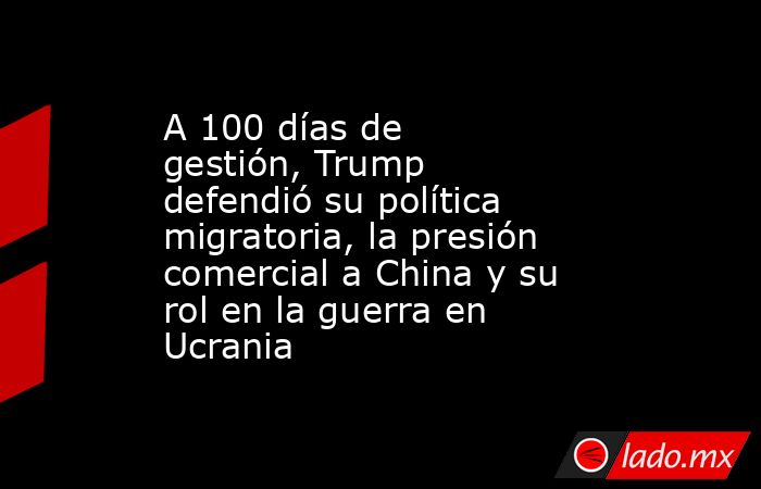 A 100 días de gestión, Trump defendió su política migratoria, la presión comercial a China y su rol en la guerra en Ucrania. Noticias en tiempo real