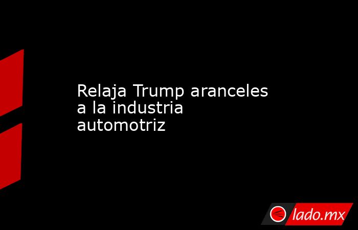 Relaja Trump aranceles a la industria automotriz. Noticias en tiempo real