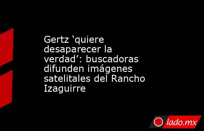 Gertz ‘quiere desaparecer la verdad’: buscadoras difunden imágenes satelitales del Rancho Izaguirre. Noticias en tiempo real