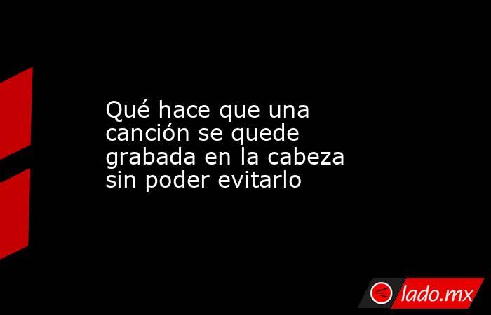 Qué hace que una canción se quede grabada en la cabeza sin poder evitarlo. Noticias en tiempo real