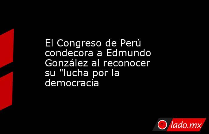 El Congreso de Perú condecora a Edmundo González al reconocer su 