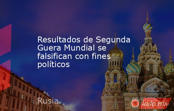 Resultados de Segunda Guera Mundial se falsifican con fines políticos. Noticias en tiempo real