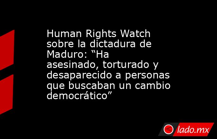 Human Rights Watch sobre la dictadura de Maduro: “Ha asesinado, torturado y desaparecido a personas que buscaban un cambio democrático”. Noticias en tiempo real