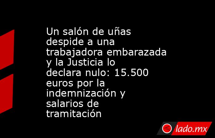 Un salón de uñas despide a una trabajadora embarazada y la Justicia lo declara nulo: 15.500 euros por la indemnización y salarios de tramitación. Noticias en tiempo real