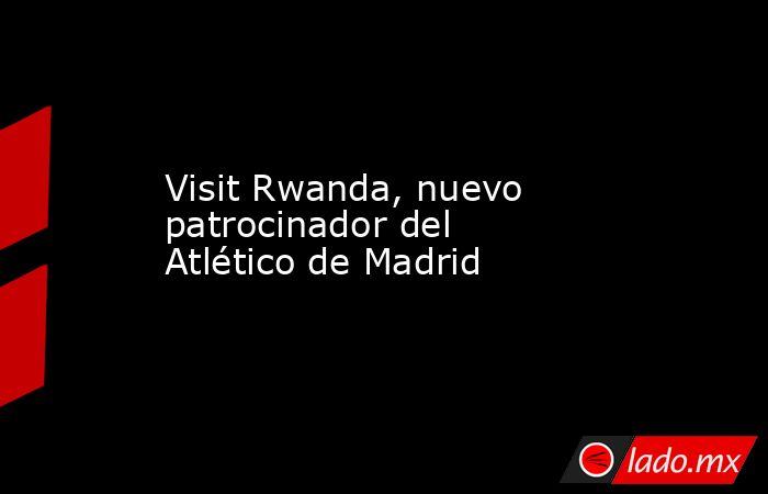 Visit Rwanda, nuevo patrocinador del Atlético de Madrid. Noticias en tiempo real