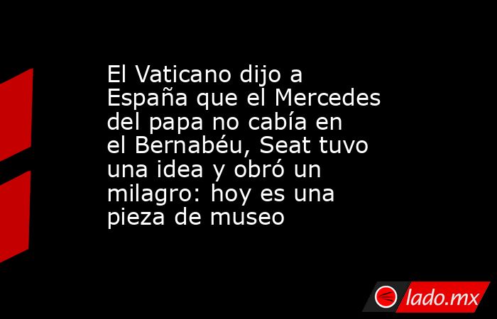 El Vaticano dijo a España que el Mercedes del papa no cabía en el Bernabéu, Seat tuvo una idea y obró un milagro: hoy es una pieza de museo  . Noticias en tiempo real