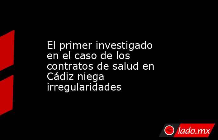 El primer investigado en el caso de los contratos de salud en Cádiz niega irregularidades. Noticias en tiempo real
