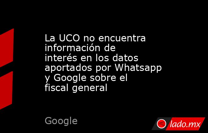 La UCO no encuentra información de interés en los datos aportados por Whatsapp y Google sobre el fiscal general. Noticias en tiempo real