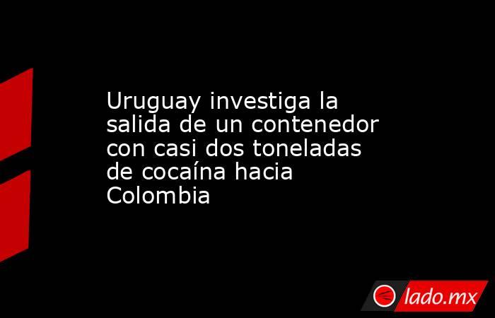 Uruguay investiga la salida de un contenedor con casi dos toneladas de cocaína hacia Colombia. Noticias en tiempo real