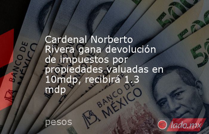 Cardenal Norberto Rivera gana devolución de impuestos por propiedades valuadas en 10mdp, recibirá 1.3 mdp. Noticias en tiempo real