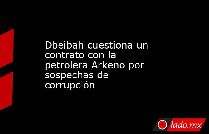 Dbeibah cuestiona un contrato con la petrolera Arkeno por sospechas de corrupción. Noticias en tiempo real
