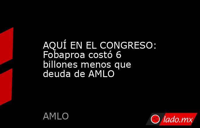 AQUÍ EN EL CONGRESO: Fobaproa costó 6 billones menos que deuda de AMLO. Noticias en tiempo real