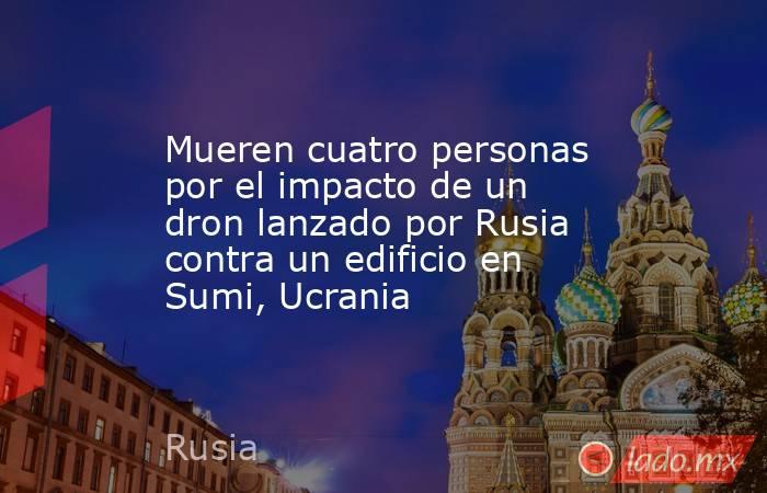 Mueren cuatro personas por el impacto de un dron lanzado por Rusia contra un edificio en Sumi, Ucrania. Noticias en tiempo real