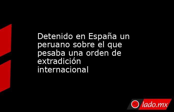 Detenido en España un peruano sobre el que pesaba una orden de extradición internacional. Noticias en tiempo real