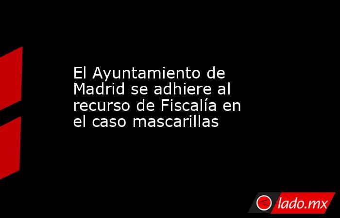 El Ayuntamiento de Madrid se adhiere al recurso de Fiscalía en el caso mascarillas. Noticias en tiempo real