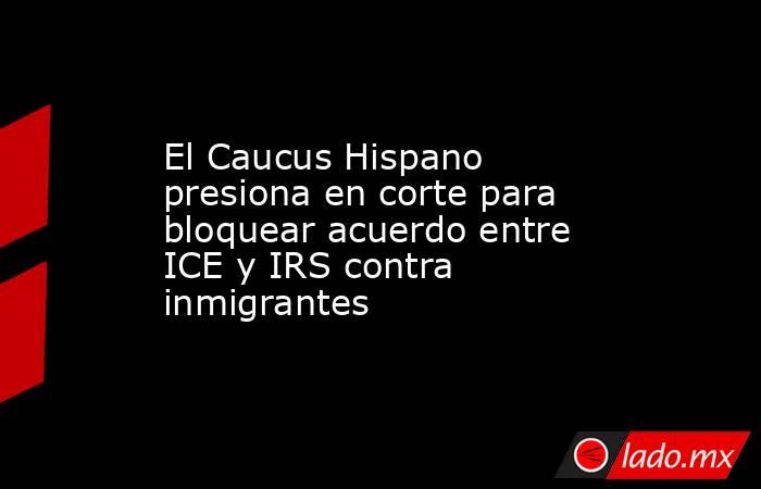 El Caucus Hispano presiona en corte para bloquear acuerdo entre ICE y IRS contra inmigrantes. Noticias en tiempo real