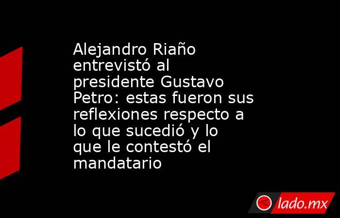 Alejandro Riaño entrevistó al presidente Gustavo Petro: estas fueron sus reflexiones respecto a lo que sucedió y lo que le contestó el mandatario. Noticias en tiempo real