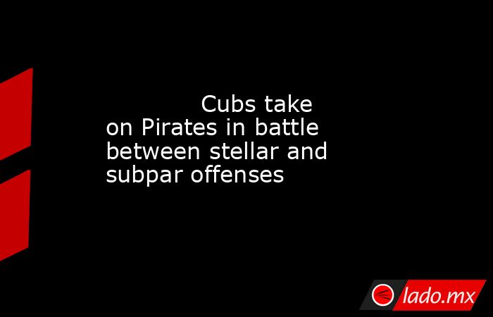             Cubs take on Pirates in battle between stellar and subpar offenses          . Noticias en tiempo real