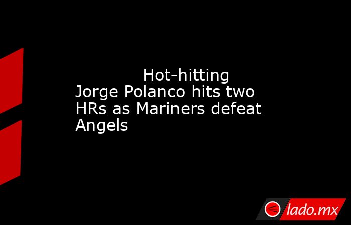             Hot-hitting Jorge Polanco hits two HRs as Mariners defeat Angels        . Noticias en tiempo real