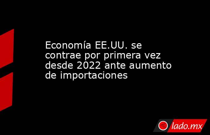 Economía EE.UU. se contrae por primera vez desde 2022 ante aumento de importaciones. Noticias en tiempo real