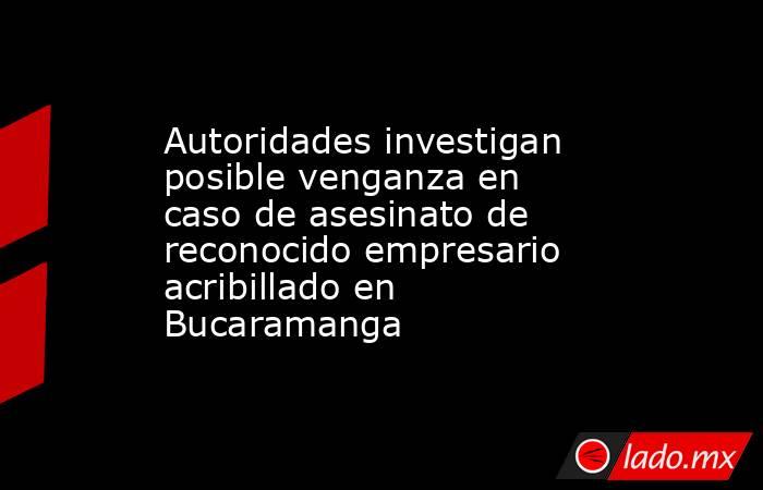 Autoridades investigan posible venganza en caso de asesinato de reconocido empresario acribillado en Bucaramanga. Noticias en tiempo real