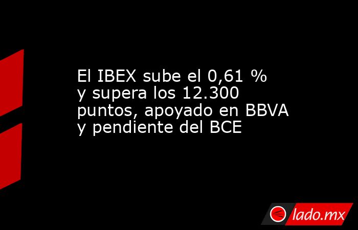 El IBEX sube el 0,61 % y supera los 12.300 puntos, apoyado en BBVA y pendiente del BCE. Noticias en tiempo real