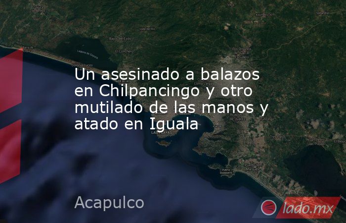 Un asesinado a balazos en Chilpancingo y otro mutilado de las manos y atado en Iguala. Noticias en tiempo real