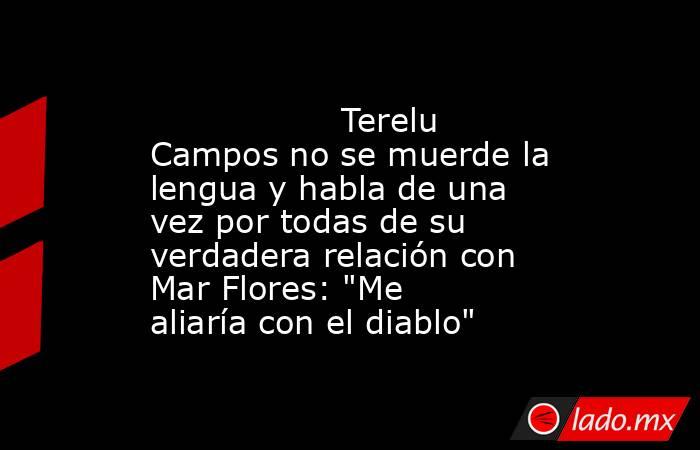                                                                                          Terelu Campos no se muerde la lengua y habla de una vez por todas de su verdadera relación con Mar Flores: 
