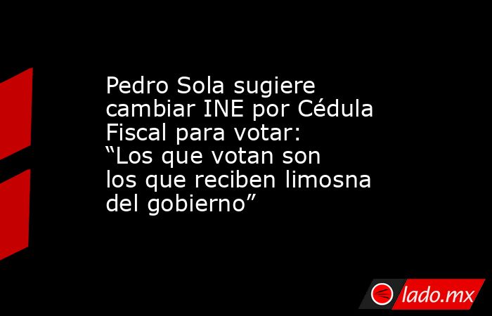 Pedro Sola sugiere cambiar INE por Cédula Fiscal para votar: “Los que votan son los que reciben limosna del gobierno”. Noticias en tiempo real