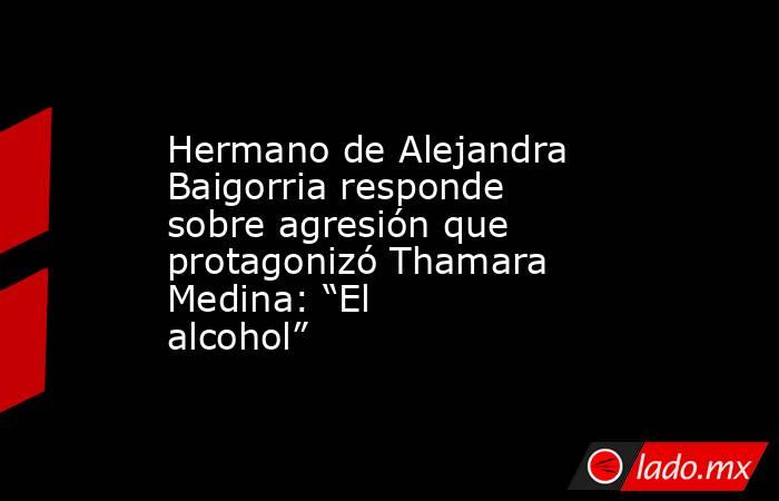 Hermano de Alejandra Baigorria responde sobre agresión que protagonizó Thamara Medina: “El alcohol”. Noticias en tiempo real