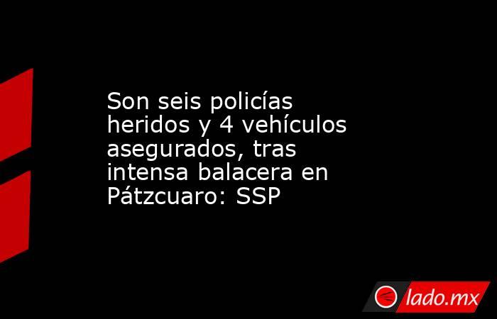 Son seis policías heridos y 4 vehículos asegurados, tras intensa balacera en Pátzcuaro: SSP. Noticias en tiempo real