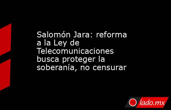 Salomón Jara: reforma a la Ley de Telecomunicaciones busca proteger la soberanía, no censurar. Noticias en tiempo real