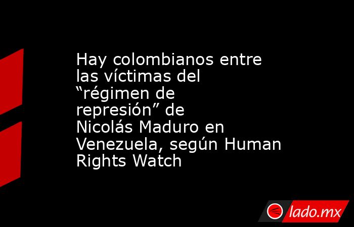 Hay colombianos entre las víctimas del “régimen de represión” de Nicolás Maduro en Venezuela, según Human Rights Watch. Noticias en tiempo real