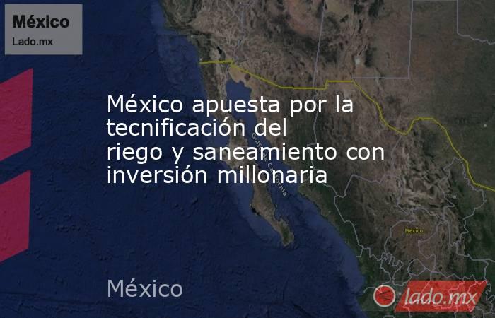 México apuesta por la tecnificación del riego y saneamiento con inversión millonaria. Noticias en tiempo real
