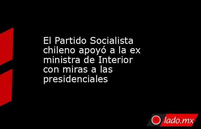 El Partido Socialista chileno apoyó a la ex ministra de Interior con miras a las presidenciales. Noticias en tiempo real