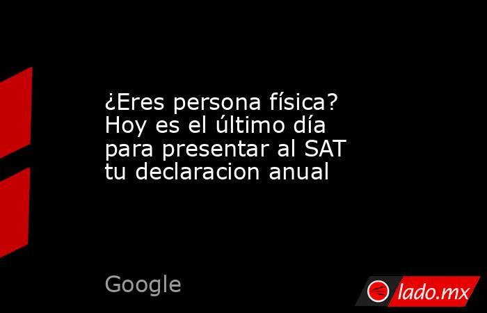 ¿Eres persona física? Hoy es el último día para presentar al SAT tu declaracion anual. Noticias en tiempo real