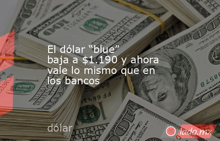 El dólar “blue” baja a $1.190 y ahora vale lo mismo que en los bancos. Noticias en tiempo real